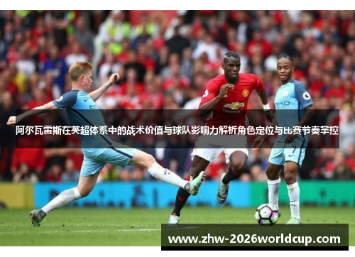 阿尔瓦雷斯在英超体系中的战术价值与球队影响力解析角色定位与比赛节奏掌控