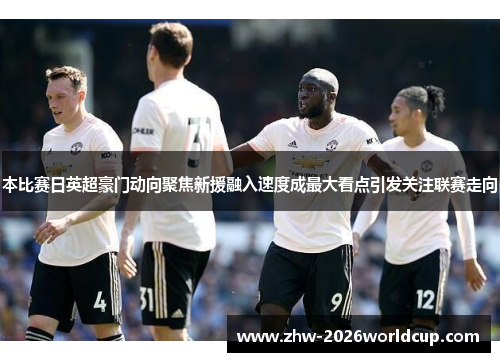 本比赛日英超豪门动向聚焦新援融入速度成最大看点引发关注联赛走向