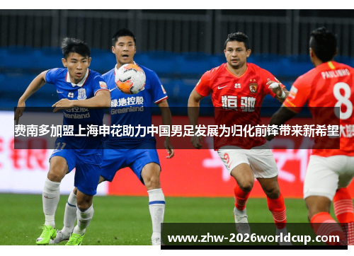 费南多加盟上海申花助力中国男足发展为归化前锋带来新希望 费南多加盟上海申花助力中国男足发展为归化前锋带来新希望