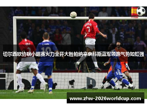 切尔西欧协联小组赛火力全开大胜帕纳辛奈科斯蓝军领跑气势如虹强 切尔西欧协联小组赛火力全开大胜帕纳辛奈科斯蓝军领跑气势如虹强