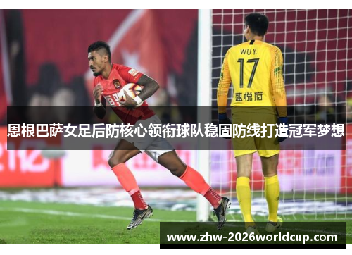 恩根巴萨女足后防核心领衔球队稳固防线打造冠军梦想