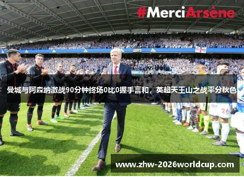 曼城与阿森纳激战90分钟终场0比0握手言和，英超天王山之战平分秋色