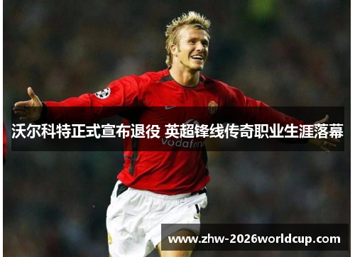 沃尔科特正式宣布退役 英超锋线传奇职业生涯落幕